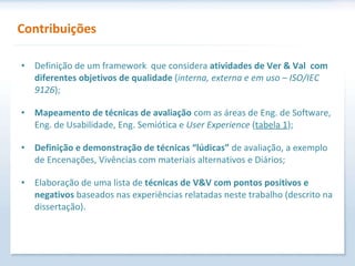 Definição de um framework  que considera  atividades de Ver & Val  com diferentes objetivos de qualidade  ( interna, externa e em uso – ISO/IEC 9126 ); Mapeamento de técnicas de avaliação  com as áreas de Eng. de Software, Eng. de Usabilidade, Eng. Semiótica e  User Experience  ( tabela 1 ); Definição e demonstração de técnicas “lúdicas”  de avaliação, a exemplo de Encenações, Vivências com materiais alternativos e Diários; Elaboração de uma lista de  técnicas de V&V com pontos positivos e negativos  baseados nas experiências relatadas neste trabalho (descrito na dissertação). Contribuições 