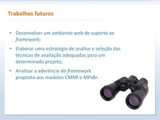 Trabalhos futuros Desenvolver um ambiente web de suporte ao  framework; Elaborar uma estratégia de análise e seleção das técnicas de avaliação adequadas para um determinado projeto; Analisar a aderência do  framework   proposto aos modelos CMMI e MPsBr. 