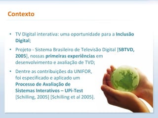 TV Digital interativa: uma oportunidade para a  Inclusão Digital ; Projeto - Sistema Brasileiro de Televisão Digital [ SBTVD, 2005 ], nossas  primeiras experiências  em desenvolvimento e avaliação de TVD; Dentre as contribuições da UNIFOR,  foi especificado e aplicado um  Processo de Avaliação de  Sistemas Interativos – UPi-Test   [Schilling, 2005] [Schilling et al 2005]. Contexto 