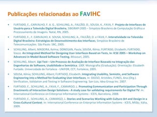 Publicações relacionadas ao  F AV IHC FURTADO, E., CARVALHO, F. A. G., SCHILLING, A., FALCÃO, D., SOUSA, K., FAVA, F.  Projeto de Interfaces de Usuário para a Televisão Digital Brasileira , SIBGRAPI 2005 – Simpósio Brasileiro de Computação Gráfica e Processamento de Imagens. Natal, RN, 2005. FURTADO, E., F. CARVALHO, K. SOUSA, SCHILLING, A., FALCÃO, D. e FAVA, F . Interatividade na Televisão Digital Brasileira: Estratégias de Desenvolvimento das Interfaces , Simpósio Brasileiro de Telecomunicações. São Paulo: SBC, 2005. SCHILLING, Albert; MADEIRA, Kelma; DONEGAN, Paula; SOUSA, Kênia; FURTADO, Elizabeth; FURTADO, Vasco.  An Integrated Method for Designing User Interfaces Based on Tests, In: ICSE 2005 – Workshop on Advancesi in Model-Based Software Testing.  Missouri, 2005. SCHILLING, Albert.  Upi Test – Um Processo de Avaliação de Interface Baseado na Integração das Engenharias de Software, Usabilidade e Semiótica . 100f. Monografia (Graduação). Orientação: Elizabeth Furtado. Universidade de Fortaleza - UNIFOR, CCT, Fortaleza, 2005. SOUSA, Kênia; SCHILLING, Albert; FURTADO, Elizabeth . Integrating Usability, Semiotic, and Software Engineering into a Method for Evaluating User Interfaces , In: DASSO, Aristides; FUNES, Ana.(Org.). Verification, Validation and Testing in Software Engineering. San Luis, Idea Group Inc. 2007. FURTADO, E., SCHILLING, A., FAVA, F., CAMARGO, L.  Promoting Communication and Participation Through Enactments of Interaction Design Solutions - A study case for validating requirements for Digital TV . In: International Conference on Enterprise Information Systems - ICEIS, Barcelona, 2008. FURTADO, E., SCHILLING, A., CAMARGO, L.  Stories and Scenarios Working with Culture-Art and Design in a Cross-Cultural Context . In: International Conference on Enterprise Information Systems - ICEIS, Milão, Itália, 2009. 