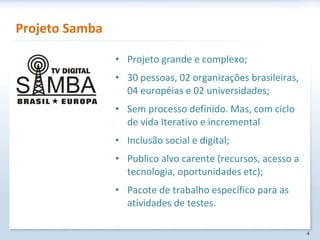 Projeto Samba Projeto grande e complexo; 30 pessoas, 02 organizações brasileiras, 04 européias e 02 universidades; Sem processo definido. Mas, com ciclo de vida Iterativo e incremental Inclusão social e digital; Publico alvo carente (recursos, acesso a tecnologia, oportunidades etc); Pacote de trabalho específico para as atividades de testes. 