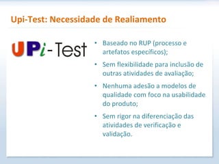 Upi-Test: Necessidade de Realiamento Baseado no RUP (processo e artefatos específicos); Sem flexibilidade para inclusão de outras atividades de avaliação; Nenhuma adesão a modelos de qualidade com foco na usabilidade do produto; Sem rigor na diferenciação das atividades de verificação e validação. 