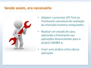 Sendo assim, era necessário Adaptar o processo UPi-Test ao framework conceitual de avaliação da interação humano computador; Realizar um estudo de caso, aplicando o framework nas aplicações desenvolvidas para o projeto SAMBA e; Fazer uma análise crítica dessa aplicação. 
