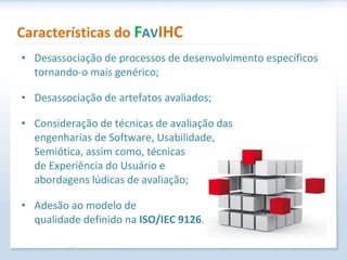 Características do  F AV IHC Desassociação de processos de desenvolvimento específicos tornando-o mais genérico; Desassociação de artefatos avaliados; Consideração de técnicas de avaliação das  engenharias de Software, Usabilidade,  Semiótica, assim como, técnicas  de Experiência do Usuário e  abordagens lúdicas de avaliação; Adesão ao modelo de  qualidade definido na  ISO/IEC 9126 . 