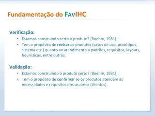 Verificação: Estamos construindo certo o produto? [Boehm, 1981]; Tem o propósito de  revisar  os produtos (casos de uso, protótipos, sistema etc.) quanto ao atendimento a padrões, requisitos, layouts, heurísticas, entre outros. Validação: Estamos construindo o produto certo? [Boehm, 1981]; Tem o propósito de  confirmar  se os produtos atendem às necessidades e requisitos dos usuários (clientes).  Fundamentação do  F AV IHC 