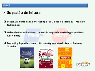 • Sugestão de leitura
 Paixão SA: Como anda o marketing do seu clube de coraçao? – Marcelo
Guimarães;
 O desafio de ser diferente: Uma visão ampla do marketing esportivo –
Idel Halfen;
 Marketing Esportivo: Uma visão estratégica e atual – Marco Antonio
Siqueira.
LIVROS
 