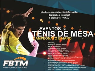 • CRÉDITOS:
• Elaboração, pesquisa, redação
• PAULO CARNEIRO
• Presidente – FBTM - Salvador
• Dir. Projetos – ABGME - Salvador
• Vice-Marketing - UNIEFS – Feira de Santana
• APOIO SECEL – Feira de Santana
• APOIO Instituto Popó – Salvador
• APOIO Futsal Vento em Popa– Luís Eduardo Magalhães
• Projeto para FKBA – Feira de Santana
• Projeto para LIGA FUTSAL – Feira de Santana
• Projeto para Liga Universitária– Feira de Santana
• Colaboração Projeto Iniciação – Casa dos 7 – Salvador
• Lobby / Planificação – LNB – Liga NNE de Basquete - Salvador
• CEO - COSPORTS Promoção Esportiva e de Saúde ME - Salvador
• CEO - CTB – Clube dos Tenistas da Bahia - Salvador
Não basta conhecimento, informação,
dedicação e trabalho!
É preciso ter PAIXÃO
 