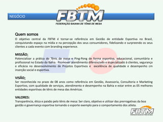 Quem somos
O objetivo central da FBTM é tornar-se referência em Gestão de entidade Esportiva no Brasil,
conquistando espaço na mídia e na percepção dos seus consumidores, fidelizando e surpreendo os seus
clientes a cada evento com branding experience.
MISSÃO:
Potencializar a prática do Tênis de mesa e Ping-Pong de forma esportiva, educacional, comunitária e
profissional no Estado da Bahia. Promover atendimento diferenciado e especializado à clientes, segurança
e eficácia no desenvolvimento de Projetos Esportivos e excelência de qualidade e desempenho cm
inserção social e esportiva.
VISÃO:
Ser reconhecida no prazo de 08 anos como referência em Gestão, Assessoria, Consultoria e Marketing
Esportivo, com qualidade de serviços, atendimento e desempenho na Bahia e estar entre as 05 melhores
entidades esportivas de tênis de mesa das Américas.
VALORES:
Transparência, ética e paixão pelo tênis de mesa: Ser claro, objetivo e utilizar das prerrogativas da boa
gestão e governança esportiva tornando o esporte exemplo para o comportamento dos atleta.
NEGÓCIO
 