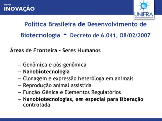 Política Brasileira de Desenvolvimento de Biotecnologia  -  Decreto de 6.041, 08/02/2007 Áreas de Fronteira – Seres Humanos Genômica e pós-genômica Nanobiotecnologia Clonagem e expressão heteróloga em animais Reprodução animal assistida Função Gênica e Elementos Regulatórios Nanobiotecnologias, em especial para liberação controlada 