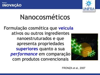 Nanocosméticos Formulação cosmética que  veicula   ativos ou outros ingredientes nanoestruturados e que apresenta propriedades  superiores  quanto a sua  performance   em comparação com produtos convencionais FRONZA et al., 2007 