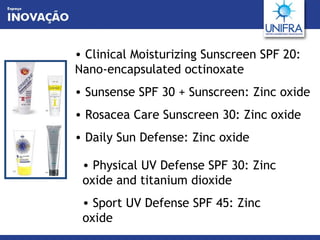 Clinical Moisturizing Sunscreen SPF 20: Nano-encapsulated octinoxate  Sunsense SPF 30 + Sunscreen: Zinc oxide Rosacea Care Sunscreen 30: Zinc oxide Daily Sun Defense: Zinc oxide Physical UV Defense SPF 30: Zinc oxide and titanium dioxide Sport UV Defense SPF 45: Zinc oxide 