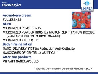 Around-eye cream FULLERENES Blush MICRONIZED INGREDIENTS MICRONIZED POWDER BRUSHES MICRONIZED TITANIUM DIOXIDE (COATED or not WITH DIMETHICONE) MICRONIZED ZINC OXIDE Body firming lotion NANO_DELIVERY SYSTEM Reduction Anti-Cellulite NANOSOMES OF CENTELLA ASIATICA After sun products VITAMIN NANOCAPSULES Scientific Committee on Consumer Products - SCCP 