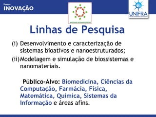 Linhas de Pesquisa Desenvolvimento e caracterização de sistemas bioativos e nanoestruturados; Modelagem e simulação de biossistemas e nanomateriais.  Público-Alvo:   Biomedicina, Ciências da Computação, Farmácia, Física, Matemática, Química, Sistemas da Informação   e áreas afins. 