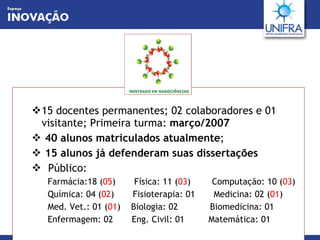 15 docentes permanentes; 02 colaboradores e 01 visitante; Primeira turma:  março/2007 40 alunos matriculados atualmente ; 15 alunos já defenderam suas dissertações Público: Farmácia:18 ( 05 )  Física: 11 ( 03 )  Computação: 10 ( 03 ) Química: 04 ( 02 )  Fisioterapia: 01  Medicina: 02 ( 01 ) Med. Vet.: 01 ( 01 )  Biologia: 02  Biomedicina: 01  Enfermagem: 02  Eng. Civil: 01  Matemática: 01 