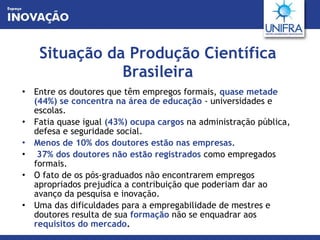 Situação da Produção Científica Brasileira Entre os doutores que têm empregos formais,  quase metade (44%) se concentra na área de educação  - universidades e escolas.  Fatia quase igual  (43%) ocupa cargos  na administração pública, defesa e seguridade social. Menos de 10% dos doutores estão nas empresas . 37% dos doutores não estão registrados  como empregados formais.  O fato de os pós-graduados não encontrarem empregos apropriados prejudica a contribuição que poderiam dar ao avanço da pesquisa e inovação.  Uma das dificuldades para a empregabilidade de mestres e doutores resulta de sua  formação  não se enquadrar aos  requisitos do mercado .  