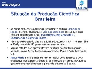 Situação da Produção Científica Brasileira As áreas de Ciências Agrárias juntamente com as  Ciências da Saúde,  Ciências Humanas e  Ciências Biológicas  são as que mais titulam doutores no Brasil   e a carência nas áreas de TI, Engenharias e Ciências Exatas . São Paulo é o estado que mais forma doutores - 15.711, entre 1996 e 2003; mas só 9.122 permaneceram no estado.  Alguns estados não apresentavam nenhum doutor formado no período, como Acre, Tocantins, Maranhão, Piauí e Mato Grosso do Sul. Santa Maria  é um grande centro formador de graduados e pós-graduados mas a permanência e/ou inserção em áreas inovadoras gerando empreendimentos a partir de pesquisas é baixa. 