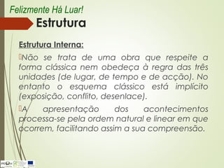 Estrutura
Estrutura Interna:
Não se trata de uma obra que respeite a
forma clássica nem obedeça à regra das três
unidades (de lugar, de tempo e de acção). No
entanto o esquema clássico está implícito
(exposição, conflito, desenlace).
A apresentação dos acontecimentos
processa-se pela ordem natural e linear em que
ocorrem, facilitando assim a sua compreensão.
Felizmente Há Luar!
 
