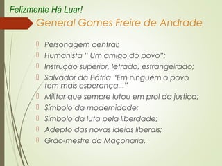 General Gomes Freire de Andrade
 Personagem central;
 Humanista ” Um amigo do povo”;
 Instrução superior, letrado, estrangeirado;
 Salvador da Pátria “Em ninguém o povo
tem mais esperança...”
 Militar que sempre lutou em prol da justiça;
 Símbolo da modernidade;
 Símbolo da luta pela liberdade;
 Adepto das novas ideias liberais;
 Grão-mestre da Maçonaria.
Felizmente Há Luar!
 