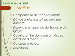 Matilde
 Companheira de todas as horas;
 Dá voz à injustiça sofrida pelo seu
homem;
 Denuncia a hipocrisia do Estado e da
Igreja;
 Carinhosa “Ele dava-me a mão, eu
dava-lhe a minha...”
 Corajosa e lúcida;
 Revoltada
Felizmente Há Luar!
 