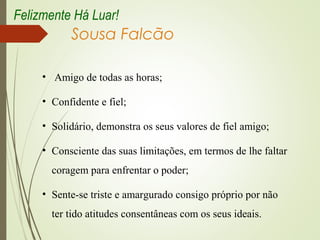 Sousa Falcão
• Amigo de todas as horas;
• Confidente e fiel;
• Solidário, demonstra os seus valores de fiel amigo;
• Consciente das suas limitações, em termos de lhe faltar
coragem para enfrentar o poder;
• Sente-se triste e amargurado consigo próprio por não
ter tido atitudes consentâneas com os seus ideais.
Felizmente Há Luar!
 