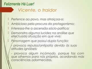 Vicente, o traidor
 Pertence ao povo, mas atraiçoa-o;
 Ambicioso pela procura do protagonismo;
 Interessa-lhe a ascensão sócio-política;
 Demonstra alguma lucidez na análise que
efectuada situação em que vive;
 Personagem que possui dupla função:
- provoca repulsa/antipatia devido às suas
atitudes ignóbeis;
- provoca algum incómodo, porque faz com
que olhemos para nós próprios, acordando más
consciências adormecidas.
Felizmente Há Luar!
 