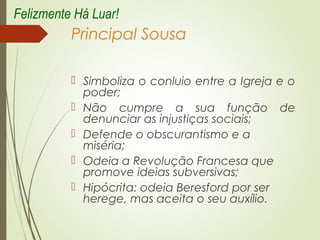 Principal Sousa
 Simboliza o conluio entre a Igreja e o
poder;
 Não cumpre a sua função de
denunciar as injustiças sociais;
 Defende o obscurantismo e a
miséria;
 Odeia a Revolução Francesa que
promove ideias subversivas;
 Hipócrita: odeia Beresford por ser
herege, mas aceita o seu auxílio.
Felizmente Há Luar!
 
