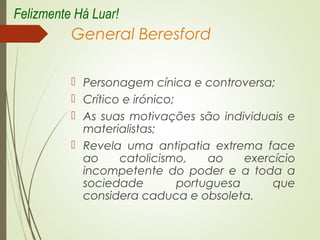 General Beresford
 Personagem cínica e controversa;
 Crítico e irónico;
 As suas motivações são individuais e
materialistas;
 Revela uma antipatia extrema face
ao catolicismo, ao exercício
incompetente do poder e a toda a
sociedade portuguesa que
considera caduca e obsoleta.
Felizmente Há Luar!
 