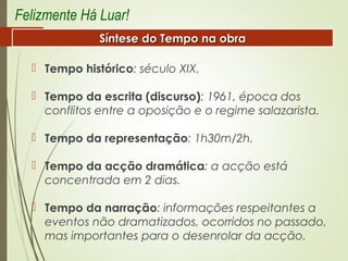  Tempo histórico: século XIX.
 Tempo da escrita (discurso): 1961, época dos
conflitos entre a oposição e o regime salazarista.
 Tempo da representação: 1h30m/2h.
 Tempo da acção dramática: a acção está
concentrada em 2 dias.
 Tempo da narração: informações respeitantes a
eventos não dramatizados, ocorridos no passado,
mas importantes para o desenrolar da acção.
Felizmente Há Luar!
Síntese do Tempo na obraSíntese do Tempo na obra
 