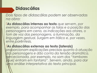 Didascálias
Dois tipos de didascálias podem ser observadas
na obra:
As didascálias internas ao texto que servem, por
exemplo, para acompanhar as falas e a posição das
personagens em cena, as indicações aos atores, o
tom de voz das personagens, a iluminação, da
linguagem gestual. Surgem em itálico e, por vezes,
entre parêntesis.
As didascálias externas ao texto (laterais)
proporcionam explicações precisas quanto à atuação
das personagens e dão conta da tensão dramática,
percecionada, por exemplo, no som dos “tambores
[que] entram em fanfarra”. Servem, ainda, para dar
uma análise interpretativa do texto principal.
 
