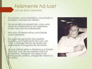 Felizmente há luar!
Luís de Sttau Monteiro
 Ficcionista, autor dramático, encenador e
jornalista, formado em Direito.
 De ascendência espanhola, viveu uma
parte da adolescência em Inglaterra,
onde o seu pai foi embaixador.
 Nos anos 70 desenvolveu actividade
como jornalista.
 Da segunda geração neo-realista,
recebeu com Felizmente Há Luar!, em
1962, o Grande Prémio de Teatro da
Associação Portuguesa de Escritores.
 As suas sátiras sobre a ditadura e a Guerra
Colonial, fruto do seu espírito crítico e
combativo, tornaram-no objecto de
perseguição política, chegando mesmo a
ser preso.
 