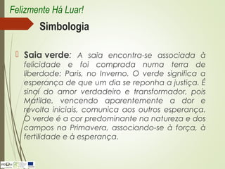 Simbologia
 Saia verde: A saia encontra-se associada à
felicidade e foi comprada numa terra de
liberdade: Paris, no Inverno. O verde significa a
esperança de que um dia se reponha a justiça. É
sinal do amor verdadeiro e transformador, pois
Matilde, vencendo aparentemente a dor e
revolta iniciais, comunica aos outros esperança.
O verde é a cor predominante na natureza e dos
campos na Primavera, associando-se à força, à
fertilidade e à esperança.
Felizmente Há Luar!
 