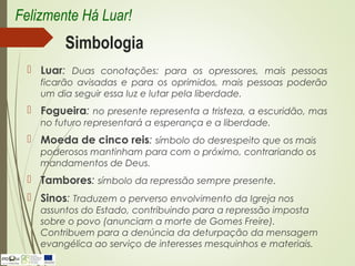 Simbologia
 Luar: Duas conotações: para os opressores, mais pessoas
ficarão avisadas e para os oprimidos, mais pessoas poderão
um dia seguir essa luz e lutar pela liberdade.
 Fogueira: no presente representa a tristeza, a escuridão, mas
no futuro representará a esperança e a liberdade.
 Moeda de cinco reis: símbolo do desrespeito que os mais
poderosos mantinham para com o próximo, contrariando os
mandamentos de Deus.
 Tambores: símbolo da repressão sempre presente.
 Sinos: Traduzem o perverso envolvimento da Igreja nos
assuntos do Estado, contribuindo para a repressão imposta
sobre o povo (anunciam a morte de Gomes Freire).
Contribuem para a denúncia da deturpação da mensagem
evangélica ao serviço de interesses mesquinhos e materiais.
Felizmente Há Luar!
 