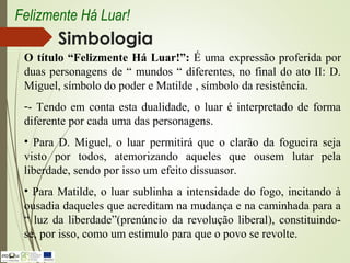 Simbologia
O título “Felizmente Há Luar!”: É uma expressão proferida por
duas personagens de “ mundos “ diferentes, no final do ato II: D.
Miguel, símbolo do poder e Matilde , símbolo da resistência.
-- Tendo em conta esta dualidade, o luar é interpretado de forma
diferente por cada uma das personagens.
• Para D. Miguel, o luar permitirá que o clarão da fogueira seja
visto por todos, atemorizando aqueles que ousem lutar pela
liberdade, sendo por isso um efeito dissuasor.
• Para Matilde, o luar sublinha a intensidade do fogo, incitando à
ousadia daqueles que acreditam na mudança e na caminhada para a
“ luz da liberdade”(prenúncio da revolução liberal), constituindo-
se, por isso, como um estimulo para que o povo se revolte.
Felizmente Há Luar!
 