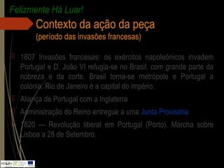 Contexto da ação da peça
(período das invasões francesas)
 1807 Invasões francesas: os exércitos napoleónicos invadem
Portugal e D. João VI refugia-se no Brasil, com grande parte da
nobreza e da corte. Brasil torna-se metrópole e Portugal a
colónia. Rio de Janeiro é a capital do império.
 Aliança de Portugal com a Inglaterra
 Administração do Reino entregue a uma Junta Provisória
 1820 — Revolução liberal em Portugal (Porto). Marcha sobre
Lisboa a 28 de Setembro.
Felizmente Há Luar!
 