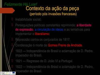  Instabilidade social;
 Perseguições políticas constantes reprimindo: a liberdade
de expressão, a circulação de ideias e as tentativas para
implementar o liberalismo;
 Repressão contra os conjurados de 1817;
 Condenação à morte de Gomes Freire de Andrade.
 1822 — Independência do Brasil e aclamação de D. Pedro,
Imperador do Brasil.
 1821 — Regresso de D. João VI a Portugal.
 1822 — Independência do Brasil e aclamação de D. Pedro,
Imperador do Brasil.
Felizmente Há Luar!
Contexto da ação da peça
(período pós invasões francesas)
 