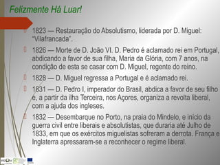  1823 — Restauração do Absolutismo, liderada por D. Miguel:
“Vilafrancada”.
 1826 — Morte de D. João VI. D. Pedro é aclamado rei em Portugal,
abdicando a favor de sua filha, Maria da Glória, com 7 anos, na
condição de esta se casar com D. Miguel, regente do reino.
 1828 — D. Miguel regressa a Portugal e é aclamado rei.
 1831 — D. Pedro I, imperador do Brasil, abdica a favor de seu filho
e, a partir da ilha Terceira, nos Açores, organiza a revolta liberal,
com a ajuda dos ingleses.
 1832 — Desembarque no Porto, na praia do Mindelo, e início da
guerra civil entre liberais e absolutistas, que duraria até Julho de
1833, em que os exércitos miguelistas sofreram a derrota. França e
Inglaterra apressaram-se a reconhecer o regime liberal.
Felizmente Há Luar!
 