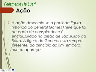 Ação
 A ação desenrola-se a partir da figura
histórica do general Gomes Freire que foi
acusado de conspirador e é
enclausurado na prisão de São Julião da
Barra. A figura do General está sempre
presente, do princípio ao fim, embora
nunca apareça.
Felizmente Há Luar!
 
