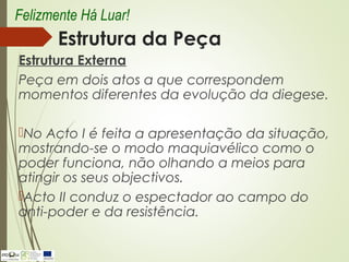 Estrutura da Peça
Estrutura Externa
Peça em dois atos a que correspondem
momentos diferentes da evolução da diegese.
No Acto I é feita a apresentação da situação,
mostrando-se o modo maquiavélico como o
poder funciona, não olhando a meios para
atingir os seus objectivos.
Acto II conduz o espectador ao campo do
anti-poder e da resistência.
Felizmente Há Luar!
 