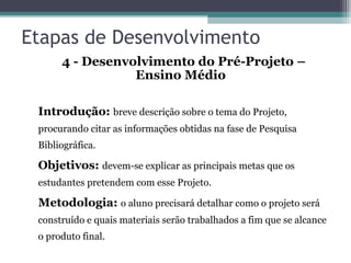 Etapas de Desenvolvimento
4 - Desenvolvimento do Pré-Projeto –
Ensino Médio
Introdução: breve descrição sobre o tema do Projeto,
procurando citar as informações obtidas na fase de Pesquisa
Bibliográfica.
Objetivos: devem-se explicar as principais metas que os
estudantes pretendem com esse Projeto.
Metodologia: o aluno precisará detalhar como o projeto será
construído e quais materiais serão trabalhados a fim que se alcance
o produto final.
 