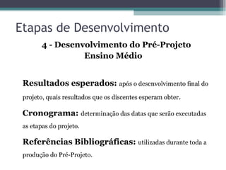 Etapas de Desenvolvimento
4 - Desenvolvimento do Pré-Projeto
Ensino Médio
Resultados esperados: após o desenvolvimento final do
projeto, quais resultados que os discentes esperam obter.
Cronograma: determinação das datas que serão executadas
as etapas do projeto.
Referências Bibliográficas: utilizadas durante toda a
produção do Pré-Projeto.
 