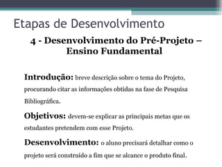 Etapas de Desenvolvimento
4 - Desenvolvimento do Pré-Projeto –
Ensino Fundamental
Introdução: breve descrição sobre o tema do Projeto,
procurando citar as informações obtidas na fase de Pesquisa
Bibliográfica.
Objetivos: devem-se explicar as principais metas que os
estudantes pretendem com esse Projeto.
Desenvolvimento: o aluno precisará detalhar como o
projeto será construído a fim que se alcance o produto final.
 