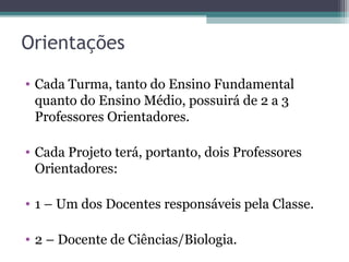 Orientações
• Cada Turma, tanto do Ensino Fundamental
quanto do Ensino Médio, possuirá de 2 a 3
Professores Orientadores.
• Cada Projeto terá, portanto, dois Professores
Orientadores:
• 1 – Um dos Docentes responsáveis pela Classe.
• 2 – Docente de Ciências/Biologia.
 
