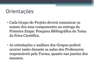 Orientações
• Cada Grupo do Projeto deverá comunicar os
nomes dos seus componentes na entrega da
Primeira Etapa: Pesquisa Bibliográfica do Tema
da Feira Científica.
• As orientações e análises dos Grupos poderá
ocorrer tanto durante as aulas dos Professores
responsáveis pela Turma, quanto nas janelas dos
mesmos.
 