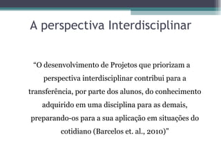 A perspectiva Interdisciplinar
“O desenvolvimento de Projetos que priorizam a
perspectiva interdisciplinar contribui para a
transferência, por parte dos alunos, do conhecimento
adquirido em uma disciplina para as demais,
preparando-os para a sua aplicação em situações do
cotidiano (Barcelos et. al., 2010)”
 