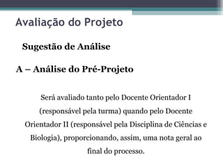 Avaliação do Projeto
Sugestão de Análise
A – Análise do Pré-Projeto
Será avaliado tanto pelo Docente Orientador I
(responsável pela turma) quando pelo Docente
Orientador II (responsável pela Disciplina de Ciências e
Biologia), proporcionando, assim, uma nota geral ao
final do processo.
 