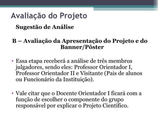 Avaliação do Projeto
Sugestão de Análise
B – Avaliação da Apresentação do Projeto e do
Banner/Pôster
• Essa etapa receberá a análise de três membros
julgadores, sendo eles: Professor Orientador I,
Professor Orientador II e Visitante (Pais de alunos
ou Funcionário da Instituição).
• Vale citar que o Docente Orientador I ficará com a
função de escolher o componente do grupo
responsável por explicar o Projeto Científico.
 