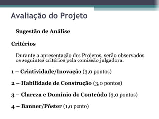 Avaliação do Projeto
Sugestão de Análise
Critérios
Durante a apresentação dos Projetos, serão observados
os seguintes critérios pela comissão julgadora:
1 – Criatividade/Inovação (3,0 pontos)
2 – Habilidade de Construção (3,0 pontos)
3 – Clareza e Domínio do Conteúdo (3,0 pontos)
4 – Banner/Pôster (1,0 ponto)
 