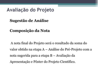 Avaliação do Projeto
Sugestão de Análise
Composição da Nota
A nota final do Projeto será o resultado da soma do
valor obtido na etapa A – Análise do Pré-Projeto com a
nota sugerida para a etapa B – Avaliação da
Apresentação e Pôster do Projeto Científico.
 