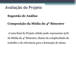 Avaliação do Projeto
Sugestão de Análise
Composição da Média do 4º Bimestre
A nota final do Projeto obtido pode representar 50%
da Média do 4º Bimestre, diante da complexidade do
trabalho e da relevância para a formação do aluno.
 