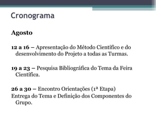 Cronograma
Agosto
12 a 16 – Apresentação do Método Científico e do
desenvolvimento do Projeto a todas as Turmas.
19 a 23 – Pesquisa Bibliográfica do Tema da Feira
Científica.
26 a 30 – Encontro Orientações (1ª Etapa)
Entrega do Tema e Definição dos Componentes do
Grupo.
 